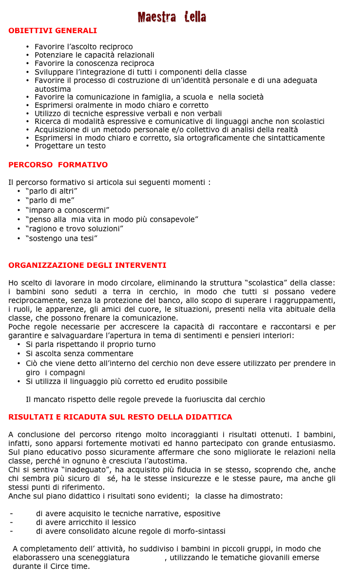 Maestra   Lella
OBIETTIVI GENERALI

•	Favorire l’ascolto reciproco
•	Potenziare le capacità relazionali 
•	Favorire la conoscenza reciproca
•	Sviluppare l’integrazione di tutti i componenti della classe
•	Favorire il processo di costruzione di un’identità personale e di una adeguata autostima
•	Favorire la comunicazione in famiglia, a scuola e  nella società
•	Esprimersi oralmente in modo chiaro e corretto
•	Utilizzo di tecniche espressive verbali e non verbali 
•	Ricerca di modalità espressive e comunicative di linguaggi anche non scolastici 
•	Acquisizione di un metodo personale e/o collettivo di analisi della realtà                     
•	Esprimersi in modo chiaro e corretto, sia ortograficamente che sintatticamente 
•	Progettare un testo


PERCORSO  FORMATIVO

Il percorso formativo si articola sui seguenti momenti : 
•	“parlo di altri” 
•	“parlo di me” 
•	“imparo a conoscermi” 
•	“penso alla  mia vita in modo più consapevole” 
•	“ragiono e trovo soluzioni”
•	“sostengo una tesi”


ORGANIZZAZIONE DEGLI INTERVENTI

Ho scelto di lavorare in modo circolare, eliminando la struttura “scolastica” della classe: i bambini sono seduti a terra in cerchio, in modo che tutti si possano vedere reciprocamente, senza la protezione del banco, allo scopo di superare i raggruppamenti, i ruoli, le apparenze, gli amici del cuore, le situazioni, presenti nella vita abituale della classe, che possono frenare la comunicazione.
Poche regole necessarie per accrescere la capacità di raccontare e raccontarsi e per garantire e salvaguardare l’apertura in tema di sentimenti e pensieri interiori:
•	Si parla rispettando il proprio turno
•	Si ascolta senza commentare
•	Ciò che viene detto all’interno del cerchio non deve essere utilizzato per prendere in giro  i compagni
•	Si utilizza il linguaggio più corretto ed erudito possibile

Il mancato rispetto delle regole prevede la fuoriuscita dal cerchio

RISULTATI E RICADUTA SUL RESTO DELLA DIDATTICA 

A conclusione del percorso ritengo molto incoraggianti i risultati ottenuti. I bambini, infatti, sono apparsi fortemente motivati ed hanno partecipato con grande entusiasmo. Sul piano educativo posso sicuramente affermare che sono migliorate le relazioni nella classe, perché in ognuno è cresciuta l’autostima. 
Chi si sentiva “inadeguato”, ha acquisito più fiducia in se stesso, scoprendo che, anche chi sembra più sicuro di  sé, ha le stesse insicurezze e le stesse paure, ma anche gli stessi punti di riferimento.
Anche sul piano didattico i risultati sono evidenti;  la classe ha dimostrato: 

-         di avere acquisito le tecniche narrative, espositive
-         di avere arricchito il lessico 
-         di avere consolidato alcune regole di morfo-sintassi

A completamento dell’ attività, ho suddiviso i bambini in piccoli gruppi, in modo che elaborassero una sceneggiatura teatrale, utilizzando le tematiche giovanili emerse durante il Circe time.
