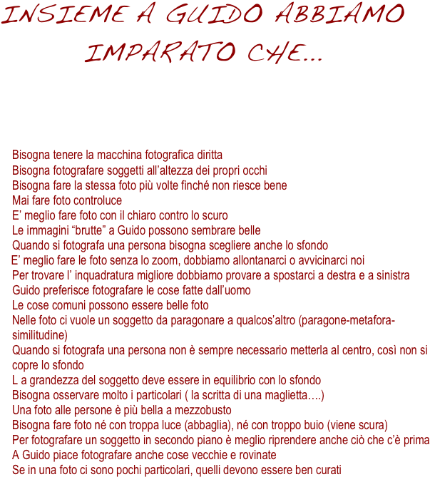 INSIEME A GUIDO ABBIAMO IMPARATO CHE...
  




     

      Bisogna tenere la macchina fotografica diritta
	Bisogna fotografare soggetti all’altezza dei propri occhi
	Bisogna fare la stessa foto più volte finché non riesce bene
	Mai fare foto controluce
	E’ meglio fare foto con il chiaro contro lo scuro
	Le immagini “brutte” a Guido possono sembrare belle
	Quando si fotografa una persona bisogna scegliere anche lo sfondo
    E’ meglio fare le foto senza lo zoom, dobbiamo allontanarci o avvicinarci noi
	Per trovare l’ inquadratura migliore dobbiamo provare a spostarci a destra e a sinistra
	Guido preferisce fotografare le cose fatte dall’uomo
	Le cose comuni possono essere belle foto
	Nelle foto ci vuole un soggetto da paragonare a qualcos’altro (paragone-metafora-similitudine)
	Quando si fotografa una persona non è sempre necessario metterla al centro, così non si copre lo sfondo
	L a grandezza del soggetto deve essere in equilibrio con lo sfondo
	Bisogna osservare molto i particolari ( la scritta di una maglietta….)
	Una foto alle persone è più bella a mezzobusto
	Bisogna fare foto né con troppa luce (abbaglia), né con troppo buio (viene scura)
	Per fotografare un soggetto in secondo piano è meglio riprendere anche ciò che c’è prima
	A Guido piace fotografare anche cose vecchie e rovinate
	Se in una foto ci sono pochi particolari, quelli devono essere ben curati
 








