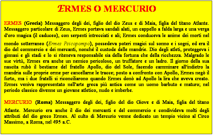 Casella di testo: ERMES O MERCURIO
ERMES (Grecia) Messaggero degli dei, figlio del dio Zeus e di Maia, figlia del titano Atlante. Messaggero particolare di Zeus, Ermes portava sandali alati, un cappello a falda larga e una verga d'oro magica (il caduceo), con serpenti intrecciati e ali; Ermes conduceva le anime dei morti nel mondo sotterraneo (Ermes Psicopompo), possedeva poteri magici sul sonno e i sogni, ed era il dio del commercio e dei mercanti, nonch il custode delle mandrie. Dio degli atleti, proteggeva i ginnasi e gli stadi e lo si riteneva responsabile sia della fortuna che della ricchezza. Malgrado le sue virt, Ermes era anche un nemico pericoloso, un truffatore e un ladro. Il giorno della sua nascita rub il bestiame del fratello Apollo, dio del Sole, facendo camminare all'indietro la mandria sulle proprie orme per cancellarne le tracce; posto a confronto con Apollo, Ermes neg il furto, ma i due fratelli si riconciliarono quando Ermes don ad Apollo la lira che aveva creato. Ermes veniva rappresentato nell'arte greca pi antica come un uomo barbuto e maturo; nel periodo classico divenne un giovane atletico, nudo e imberbe. 
MERCURIO (Roma) Messaggero degli dei, figlio del dio Giove e di Maia, figlia del titano Atlante. Mercurio era anche il dio dei mercanti e del commercio e condivideva molti degli attributi del dio greco Ermes. Al culto di Mercurio venne dedicato un tempio vicino al Circo Massimo, a Roma, nel 495 a.C.
 
 
