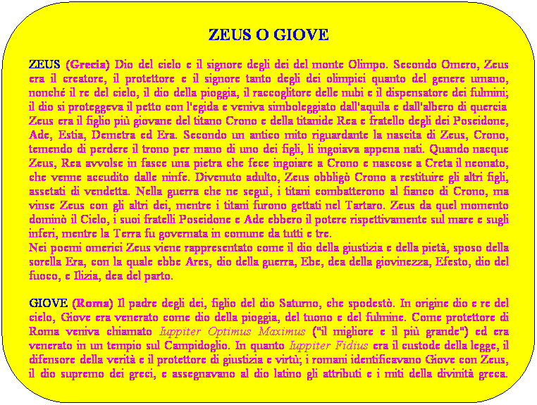 Rettangolo arrotondato: ZEUS O GIOVE
ZEUS (Grecia) Dio del cielo e il signore degli dei del monte Olimpo. Secondo Omero, Zeus era il creatore, il protettore e il signore tanto degli dei olimpici quanto del genere umano, nonch il re del cielo, il dio della pioggia, il raccoglitore delle nubi e il dispensatore dei fulmini; il dio si proteggeva il petto con l'egida e veniva simboleggiato dall'aquila e dall'albero di quercia
Zeus era il figlio pi giovane del titano Crono e della titanide Rea e fratello degli dei Poseidone, Ade, Estia, Demetra ed Era. Secondo un antico mito riguardante la nascita di Zeus, Crono, temendo di perdere il trono per mano di uno dei figli, li ingoiava appena nati. Quando nacque Zeus, Rea avvolse in fasce una pietra che fece ingoiare a Crono e nascose a Creta il neonato, che venne accudito dalle ninfe. Divenuto adulto, Zeus obblig Crono a restituire gli altri figli, assetati di vendetta. Nella guerra che ne segu, i titani combatterono al fianco di Crono, ma vinse Zeus con gli altri dei, mentre i titani furono gettati nel Tartaro. Zeus da quel momento domin il Cielo, i suoi fratelli Poseidone e Ade ebbero il potere rispettivamente sul mare e sugli inferi, mentre la Terra fu governata in comune da tutti e tre.
Nei poemi omerici Zeus viene rappresentato come il dio della giustizia e della piet, sposo della sorella Era, con la quale ebbe Ares, dio della guerra, Ebe, dea della giovinezza, Efesto, dio del fuoco, e Ilizia, dea del parto. 
GIOVE (Roma) Il padre degli dei, figlio del dio Saturno, che spodest. In origine dio e re del cielo, Giove era venerato come dio della pioggia, del tuono e del fulmine. Come protettore di Roma veniva chiamato Iuppiter Optimus Maximus ("il migliore e il pi grande") ed era venerato in un tempio sul Campidoglio. In quanto Iuppiter Fidius era il custode della legge, il difensore della verit e il protettore di giustizia e virt; i romani identificavano Giove con Zeus, il dio supremo dei greci, e assegnavano al dio latino gli attributi e i miti della divinit greca. Nella letteratura latina, perci, Giove ha molte caratteristiche greche, mentre nel culto religioso romano era sostanzialmente immune dagli influssi greci. 
 
