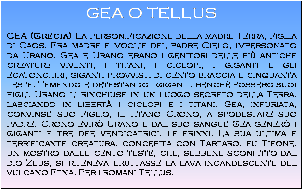 Casella di testo: GEA O TELLUS
GEA (Grecia) La personificazione della madre Terra, figlia di Caos. Era madre e moglie del padre Cielo, impersonato da Urano. Gea e Urano erano i genitori delle pi antiche creature viventi, i titani, i ciclopi, i giganti e gli ecatonchiri, giganti provvisti di cento braccia e cinquanta teste. Temendo e detestando i giganti, bench fossero suoi figli, Urano li rinchiuse in un luogo segreto della Terra, lasciando in libert i ciclopi e i titani. Gea, infuriata, convinse suo figlio, il titano Crono, a spodestare suo padre. Crono evir Urano e dal suo sangue Gea gener i giganti e tre dee vendicatrici, le erinni. La sua ultima e terrificante creatura, concepita con Tartaro, fu Tifone, un mostro dalle cento teste, che, sebbene sconfitto dal dio Zeus, si riteneva eruttasse la lava incandescente del vulcano Etna. Per i romani Tellus.
 
