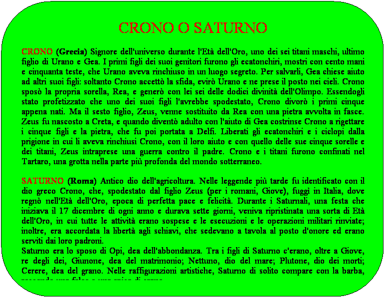 Rettangolo arrotondato: CRONO O SATURNO
CRONO (Grecia) Signore dell'universo durante l'Et dell'Oro, uno dei sei titani maschi, ultimo figlio di Urano e Gea. I primi figli dei suoi genitori furono gli ecatonchiri, mostri con cento mani e cinquanta teste, che Urano aveva rinchiuso in un luogo segreto. Per salvarli, Gea chiese aiuto ad altri suoi figli: soltanto Crono accett la sfida, evir Urano e ne prese il posto nei cieli. Crono spos la propria sorella, Rea, e gener con lei sei delle dodici divinit dell'Olimpo. Essendogli stato profetizzato che uno dei suoi figli l'avrebbe spodestato, Crono divor i primi cinque appena nati. Ma il sesto figlio, Zeus, venne sostituito da Rea con una pietra avvolta in fasce. Zeus fu nascosto a Creta, e quando divent adulto con l'aiuto di Gea costrinse Crono a rigettare i cinque figli e la pietra, che fu poi portata a Delfi. Liberati gli ecatonchiri e i ciclopi dalla prigione in cui li aveva rinchiusi Crono, con il loro aiuto e con quello delle sue cinque sorelle e dei titani, Zeus intraprese una guerra contro il padre. Crono e i titani furono confinati nel Tartaro, una grotta nella parte pi profonda del mondo sotterraneo. 
SATURNO (Roma) Antico dio dell'agricoltura. Nelle leggende pi tarde fu identificato con il dio greco Crono, che, spodestato dal figlio Zeus (per i romani, Giove), fugg in Italia, dove regn nell'Et dell'Oro, epoca di perfetta pace e felicit. Durante i Saturnali, una festa che iniziava il 17 dicembre di ogni anno e durava sette giorni, veniva ripristinata una sorta di Et dell'Oro, in cui tutte le attivit erano sospese e le esecuzioni e le operazioni militari rinviate; inoltre, era accordata la libert agli schiavi, che sedevano a tavola al posto d'onore ed erano serviti dai loro padroni.
Saturno era lo sposo di Opi, dea dell'abbondanza. Tra i figli di Saturno c'erano, oltre a Giove, re degli dei, Giunone, dea del matrimonio; Nettuno, dio del mare; Plutone, dio dei morti; Cerere, dea del grano. Nelle raffigurazioni artistiche, Saturno di solito compare con la barba, reggendo una falce o una spiga di grano.
 
