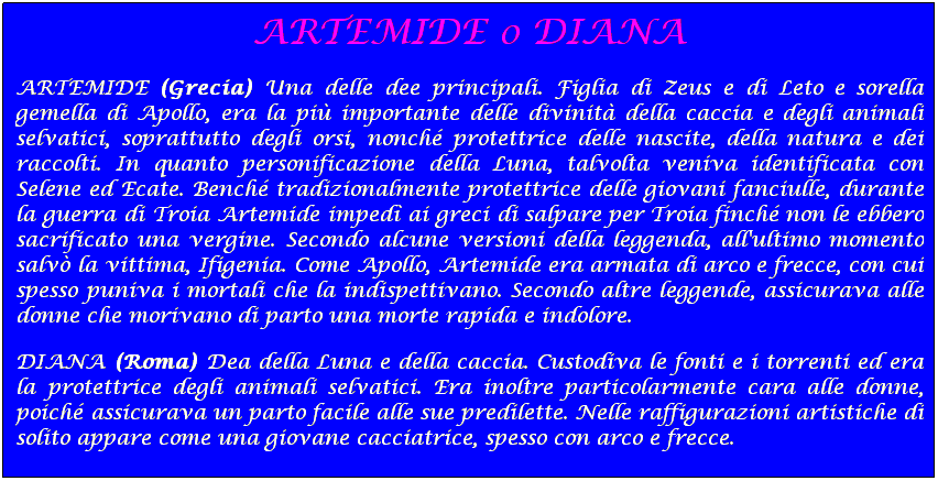 Casella di testo: ARTEMIDE o DIANA
ARTEMIDE (Grecia) Una delle dee principali. Figlia di Zeus e di Leto e sorella gemella di Apollo, era la pi importante delle divinit della caccia e degli animali selvatici, soprattutto degli orsi, nonch protettrice delle nascite, della natura e dei raccolti. In quanto personificazione della Luna, talvolta veniva identificata con Selene ed Ecate. Bench tradizionalmente protettrice delle giovani fanciulle, durante la guerra di Troia Artemide imped ai greci di salpare per Troia finch non le ebbero sacrificato una vergine. Secondo alcune versioni della leggenda, all'ultimo momento salv la vittima, Ifigenia. Come Apollo, Artemide era armata di arco e frecce, con cui spesso puniva i mortali che la indispettivano. Secondo altre leggende, assicurava alle donne che morivano di parto una morte rapida e indolore.
DIANA (Roma) Dea della Luna e della caccia. Custodiva le fonti e i torrenti ed era la protettrice degli animali selvatici. Era inoltre particolarmente cara alle donne, poich assicurava un parto facile alle sue predilette. Nelle raffigurazioni artistiche di solito appare come una giovane cacciatrice, spesso con arco e frecce. 
 
 
