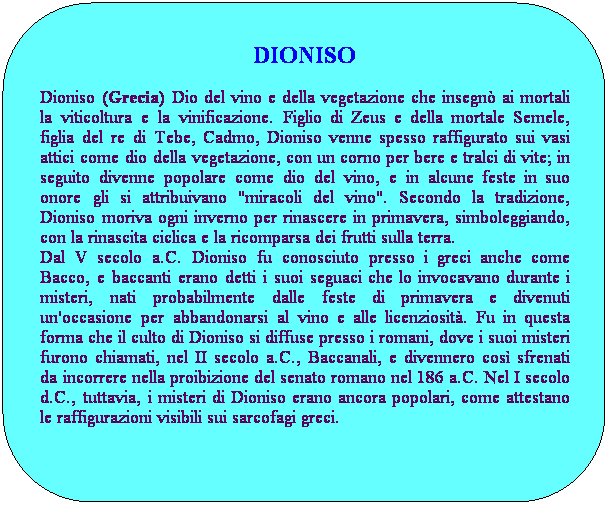 Rettangolo arrotondato: DIONISO
Dioniso (Grecia) Dio del vino e della vegetazione che insegn ai mortali la viticoltura e la vinificazione. Figlio di Zeus e della mortale Semele, figlia del re di Tebe, Cadmo, Dioniso venne spesso raffigurato sui vasi attici come dio della vegetazione, con un corno per bere e tralci di vite; in seguito divenne popolare come dio del vino, e in alcune feste in suo onore gli si attribuivano "miracoli del vino". Secondo la tradizione, Dioniso moriva ogni inverno per rinascere in primavera, simboleggiando, con la rinascita ciclica e la ricomparsa dei frutti sulla terra. 
Dal V secolo a.C. Dioniso fu conosciuto presso i greci anche come Bacco, e baccanti erano detti i suoi seguaci che lo invocavano durante i misteri, nati probabilmente dalle feste di primavera e divenuti un'occasione per abbandonarsi al vino e alle licenziosit. Fu in questa forma che il culto di Dioniso si diffuse presso i romani, dove i suoi misteri furono chiamati, nel II secolo a.C., Baccanali, e divennero cos sfrenati da incorrere nella proibizione del senato romano nel 186 a.C. Nel I secolo d.C., tuttavia, i misteri di Dioniso erano ancora popolari, come attestano le raffigurazioni visibili sui sarcofagi greci.
 
