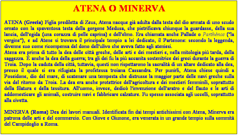 Casella di testo: ATENA O MINERVA
ATENA (Grecia) Figlia prediletta di Zeus, Atena nacque gi adulta dalla testa del dio armata di uno scudo ornato con la spaventosa testa della gorgone Medusa, che pietrificava chiunque la guardasse, della sua lancia, dell'egida (una corazza di pelle caprina) e dell'elmo. Era chiamata anche Pallade o Parthnos ("la vergine"), e ad Atene si trovava il principale tempio a lei dedicato, il Partenone: secondo la leggenda, divenne suo come ricompensa del dono dell'ulivo che aveva fatto agli ateniesi.
Atena era prima di tutto la dea delle citt greche, delle arti e dei mestieri e, nella mitologia pi tarda, della saggezza.  anche la dea della guerra; tra gli dei fu la pi accanita sostenitrice dei greci durante la guerra di Troia. Dopo la caduta della citt, tuttavia, questi non rispettarono la sacralit di un altare dedicato alla dea, presso il quale si era rifugiata la profetessa troiana Cassandra. Per punirli, Atena chiese quindi a Poseidone, dio del mare, di scatenare una tempesta che distrusse la maggior parte delle navi greche sulla via del ritorno da Troia. La dea era anche protettrice dell'agricoltura e dei mestieri femminili, soprattutto della filatura e della tessitura. All'uomo, invece, dedic l'invenzione dell'aratro e del flauto e le arti di addomesticare gli animali, costruire navi e fabbricare calzature. Fu spesso associata agli uccelli, soprattutto alla civetta.
MINERVA (Roma) Dea dei lavori manuali. Identificata fin dai tempi antichissimi con Atena, Minerva era patrona delle arti e del commercio. Con Giove e Giunone, era venerata in un grande tempio sulla sommit del Campidoglio a Roma.
 
