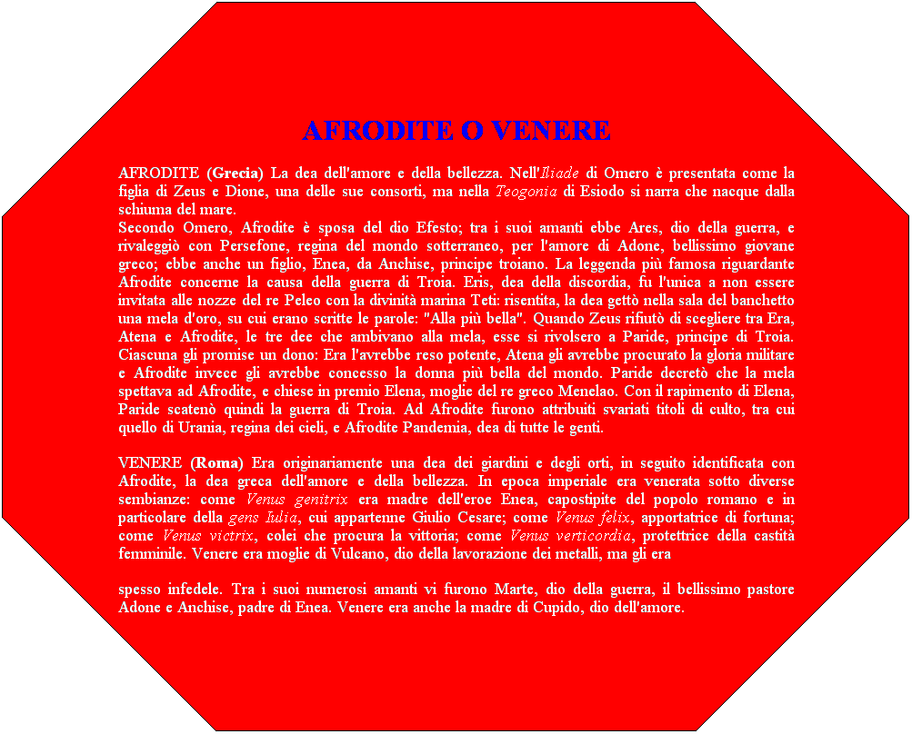 Ottagono: AFRODITE O VENERE
AFRODITE (Grecia) La dea dell'amore e della bellezza. Nell'Iliade di Omero  presentata come la figlia di Zeus e Dione, una delle sue consorti, ma nella Teogonia di Esiodo si narra che nacque dalla schiuma del mare.
Secondo Omero, Afrodite  sposa del dio Efesto; tra i suoi amanti ebbe Ares, dio della guerra, e rivaleggi con Persefone, regina del mondo sotterraneo, per l'amore di Adone, bellissimo giovane greco; ebbe anche un figlio, Enea, da Anchise, principe troiano. La leggenda pi famosa riguardante Afrodite concerne la causa della guerra di Troia. Eris, dea della discordia, fu l'unica a non essere invitata alle nozze del re Peleo con la divinit marina Teti: risentita, la dea gett nella sala del banchetto una mela d'oro, su cui erano scritte le parole: "Alla pi bella". Quando Zeus rifiut di scegliere tra Era, Atena e Afrodite, le tre dee che ambivano alla mela, esse si rivolsero a Paride, principe di Troia. Ciascuna gli promise un dono: Era l'avrebbe reso potente, Atena gli avrebbe procurato la gloria militare e Afrodite invece gli avrebbe concesso la donna pi bella del mondo. Paride decret che la mela spettava ad Afrodite, e chiese in premio Elena, moglie del re greco Menelao. Con il rapimento di Elena, Paride scaten quindi la guerra di Troia. Ad Afrodite furono attribuiti svariati titoli di culto, tra cui quello di Urania, regina dei cieli, e Afrodite Pandemia, dea di tutte le genti.
VENERE (Roma) Era originariamente una dea dei giardini e degli orti, in seguito identificata con Afrodite, la dea greca dell'amore e della bellezza. In epoca imperiale era venerata sotto diverse sembianze: come Venus genitrix era madre dell'eroe Enea, capostipite del popolo romano e in particolare della gens Iulia, cui appartenne Giulio Cesare; come Venus felix, apportatrice di fortuna; come Venus victrix, colei che procura la vittoria; come Venus verticordia, protettrice della castit femminile. Venere era moglie di Vulcano, dio della lavorazione dei metalli, ma gli era 
spesso infedele. Tra i suoi numerosi amanti vi furono Marte, dio della guerra, il bellissimo pastore Adone e Anchise, padre di Enea. Venere era anche la madre di Cupido, dio dell'amore. 
 
