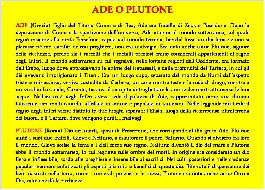 Casella di testo: ADE O PLUTONE
ADE (Grecia) Figlio del Titano Crono e di Rea, Ade era fratello di Zeus e Poseidone. Dopo la deposizione di Crono e la spartizione dell'universo, Ade ottenne il mondo sotterraneo, sul quale regn insieme alla ninfa Persefone, rapita dal mondo terreno; bench fosse un dio feroce e non si placasse n con sacrifici n con preghiere, non era malvagio. Era noto anche come Plutone, signore delle ricchezze, perch sia i raccolti che i metalli preziosi erano considerati appartenenti al regno degli Inferi. Il mondo sotterraneo su cui regnava, nelle lontane regioni dell'Occidente, era formato dall'Erebo, luogo dove approdavano le anime dei trapassati, e dalle profondit del Tartaro, in cui gli di avevano imprigionato i Titani. Era un luogo cupo, separato dal mondo da fiumi dall'aspetto triste e minaccioso; veniva custodito da Cerbero, un cane con tre teste e la coda di drago, mentre a un vecchio barcaiolo, Caronte, toccava il compito di traghettare le anime dei morti attraverso le loro acque. Nell'oscurit degli Inferi aveva sede il palazzo di Ade, rappresentato come una dimora fatiscente con molti cancelli, affollata di anime e popolata di fantasmi. Nelle leggende pi tarde il regno degli Inferi viene distinto in due luoghi separati: l'Elisio, luogo della ricompensa ultraterrena dei buoni, e il Tartaro, dove vengono puniti i malvagi.
PLUTONE (Roma) Dio dei morti, sposo di Proserpina, che corrisponde al dio greco Ade. Plutone aiut i suoi due fratelli, Giove e Nettuno, a esautorare il padre, Saturno. Quando si divisero tra loro il mondo, Giove scelse la terra e i cieli come suo regno, Nettuno divent il dio del mare e Plutone ebbe il mondo sotterraneo, in cui regnava sulle ombre dei morti. In origine era considerato un dio fiero e inflessibile, sordo alle preghiere e insensibile ai sacrifici. Nei culti posteriori e nelle credenze popolari vennero enfatizzati gli aspetti pi miti e benefici di questo dio. Ritenuto il dispensatore dei beni nascosti nella terra, come i minerali preziosi e le messi, Plutone era noto anche come Orco o Dis, colui che d la ricchezza.
 
