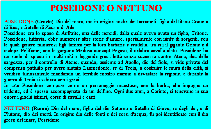 Casella di testo: POSEIDONE O NETTUNO
POSEIDONE (Grecia) Dio del mare, ma in origine anche dei terremoti, figlio del titano Crono e di Rea, e fratello di Zeus e di Ade.
Poseidone era lo sposo di Anfitrite, una delle nereidi, dalla quale aveva avuto un figlio, Tritone. Poseidone, tuttavia, ebbe numerose altre storie d'amore, specialmente con ninfe di sorgenti, con le quali gener numerosi figli famosi per la loro barbarie e crudelt, tra cui il gigante Orione e il ciclope Polifemo; con la gorgone Medusa concep Pegaso, il celebre cavallo alato. Poseidone ha un ruolo di spicco in molti miti e leggende greci: lott senza successo contro Atena, dea della saggezza, per il controllo di Atene; quando, assieme ad Apollo, dio del Sole, si vide privato del compenso pattuito per avere aiutato Laomedonte, re di Troia, a costruire le mura della citt, si vendic furiosamente mandando un terribile mostro marino a devastare la regione, e durante la guerra di Troia si schier con i greci.
In arte Poseidone compare come un personaggio maestoso, con la barba, che impugna un tridente, ed  spesso accompagnato da un delfino. Ogni due anni, a Corinto, si tenevano in suo onore i giochi istmici, corse di cavalli e carri. 
NETTUNO (Roma) Dio del mare, figlio del dio Saturno e fratello di Giove, re degli dei, e di Plutone, dio dei morti. In origine dio delle fonti e dei corsi d'acqua, fu poi identificato con il dio greco del mare, Poseidone.
 
 
