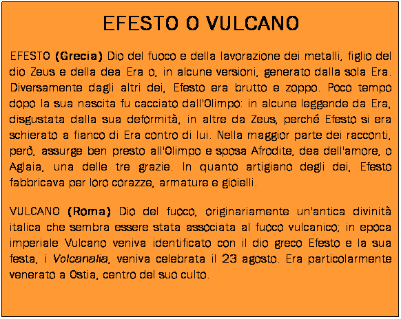 Casella di testo: EFESTO O VULCANO
EFESTO (Grecia) Dio del fuoco e della lavorazione dei metalli, figlio del dio Zeus e della dea Era o, in alcune versioni, generato dalla sola Era. Diversamente dagli altri dei, Efesto era brutto e zoppo. Poco tempo dopo la sua nascita fu cacciato dall'Olimpo: in alcune leggende da Era, disgustata dalla sua deformit, in altre da Zeus, perch Efesto si era schierato a fianco di Era contro di lui. Nella maggior parte dei racconti, per, assurge ben presto all'Olimpo e sposa Afrodite, dea dell'amore, o Aglaia, una delle tre grazie. In quanto artigiano degli dei, Efesto fabbricava per loro corazze, armature e gioielli.
VULCANO (Roma) Dio del fuoco, originariamente un'antica divinit italica che sembra essere stata associata al fuoco vulcanico; in epoca imperiale Vulcano veniva identificato con il dio greco Efesto e la sua festa, i Volcanalia, veniva celebrata il 23 agosto. Era particolarmente venerato a Ostia, centro del suo culto.
 
