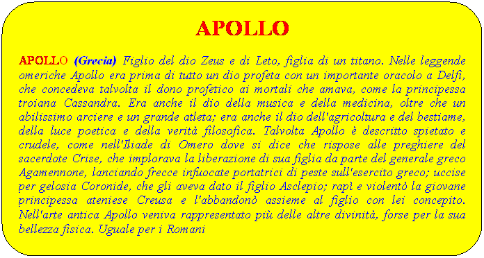 Elaborazione alternativa: APOLLO
APOLLO (Grecia) Figlio del dio Zeus e di Leto, figlia di un titano. Nelle leggende omeriche Apollo era prima di tutto un dio profeta con un importante oracolo a Delfi, che concedeva talvolta il dono profetico ai mortali che amava, come la principessa troiana Cassandra. Era anche il dio della musica e della medicina, oltre che un abilissimo arciere e un grande atleta; era anche il dio dell'agricoltura e del bestiame, della luce poetica e della verit filosofica. Talvolta Apollo  descritto spietato e crudele, come nell'Iliade di Omero dove si dice che rispose alle preghiere del sacerdote Crise, che implorava la liberazione di sua figlia da parte del generale greco Agamennone, lanciando frecce infuocate portatrici di peste sull'esercito greco; uccise per gelosia Coronide, che gli aveva dato il figlio Asclepio; rap e violent la giovane principessa ateniese Creusa e l'abbandon assieme al figlio con lei concepito. Nell'arte antica Apollo veniva rappresentato pi delle altre divinit, forse per la sua bellezza fisica. Uguale per i Romani
 
